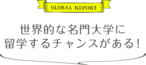 GLOBAL REPORT 世界的な名門大学に留学するチャンスがある！