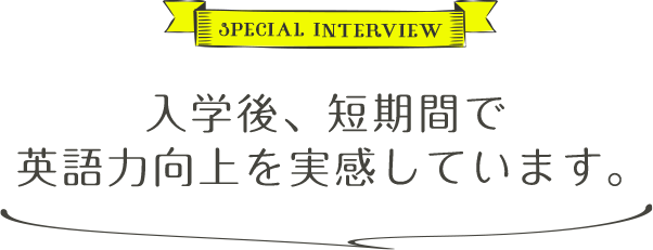 SPECIAL INTERVIEW 入学後、短期間で英語力向上を実感しています。