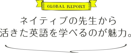 GLOBAL REPORT ネイティブの先生から活きた英語を学べるのが魅力。